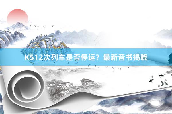 K512次列车是否停运?最新音书揭晓