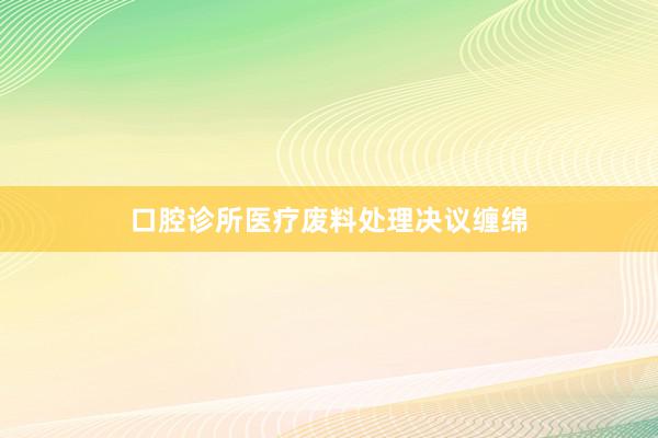 口腔诊所医疗废料处理决议缠绵
